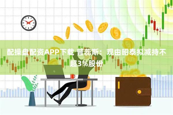配操盘配资APP下载 普蕊斯：观由昭泰拟减持不超3%股份