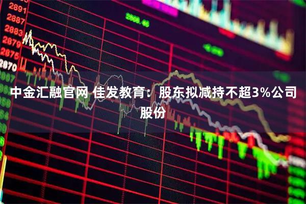中金汇融官网 佳发教育：股东拟减持不超3%公司股份