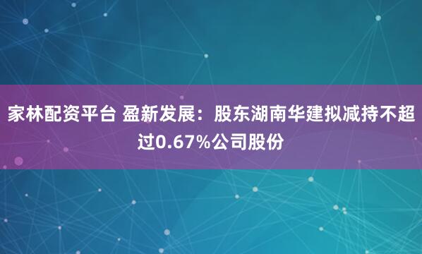 家林配资平台 盈新发展：股东湖南华建拟减持不超过0.67%公司股份