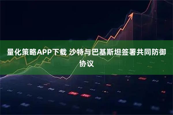 量化策略APP下载 沙特与巴基斯坦签署共同防御协议