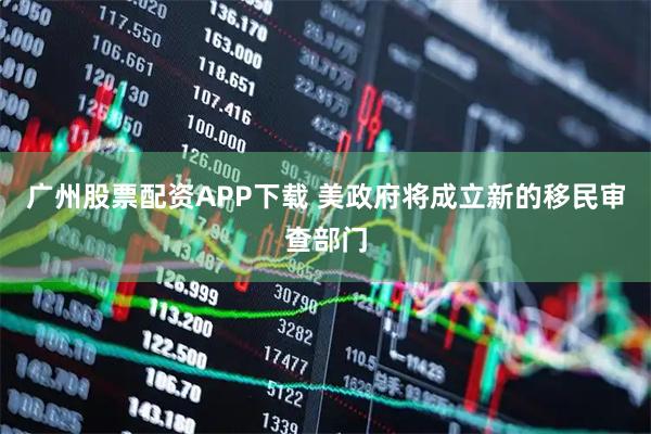 广州股票配资APP下载 美政府将成立新的移民审查部门