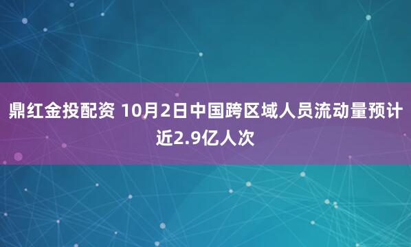 鼎红金投配资 10月2日中国跨区域人员流动量预计近2.9亿人次