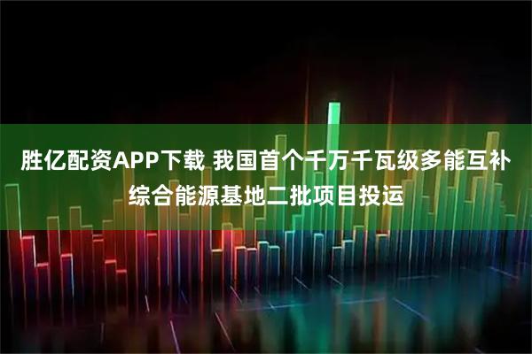 胜亿配资APP下载 我国首个千万千瓦级多能互补综合能源基地二批项目投运