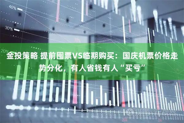 金投策略 提前囤票VS临期购买：国庆机票价格走势分化，有人省钱有人“买亏”