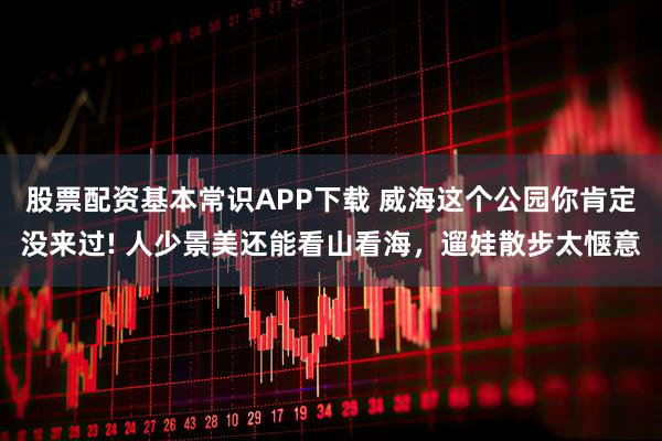股票配资基本常识APP下载 威海这个公园你肯定没来过! 人少景美还能看山看海，遛娃散步太惬意