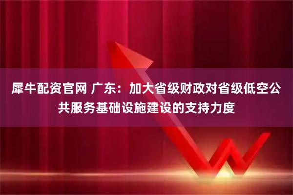 犀牛配资官网 广东：加大省级财政对省级低空公共服务基础设施建设的支持力度