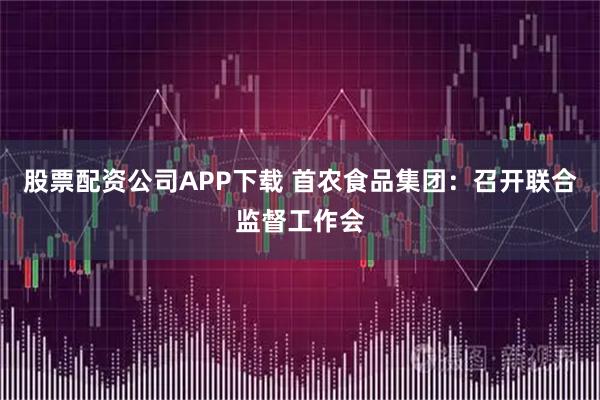 股票配资公司APP下载 首农食品集团：召开联合监督工作会