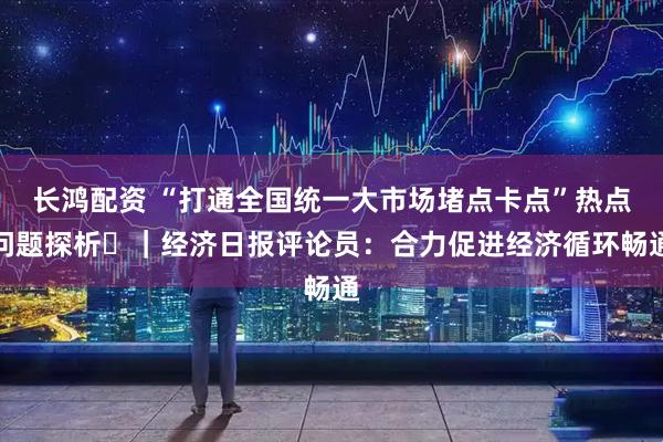 长鸿配资 “打通全国统一大市场堵点卡点”热点问题探析⑭｜经济日报评论员：合力促进经济循环畅通
