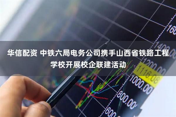 华信配资 中铁六局电务公司携手山西省铁路工程学校开展校企联建活动