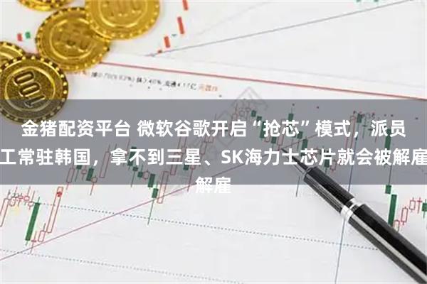 金猪配资平台 微软谷歌开启“抢芯”模式，派员工常驻韩国，拿不到三星、SK海力士芯片就会被解雇