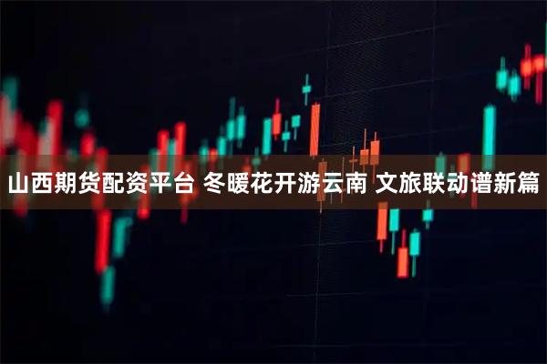 山西期货配资平台 冬暖花开游云南 文旅联动谱新篇