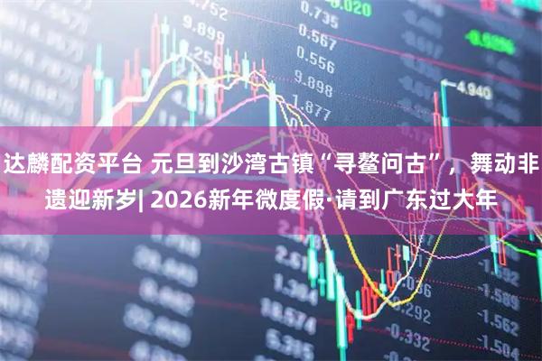 达麟配资平台 元旦到沙湾古镇“寻鳌问古”，舞动非遗迎新岁| 2026新年微度假·请到广东过大年