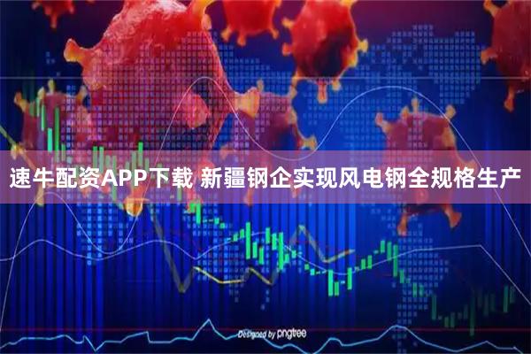 速牛配资APP下载 新疆钢企实现风电钢全规格生产