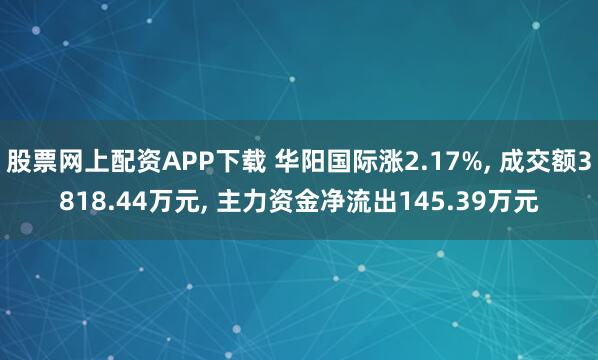 股票网上配资APP下载 华阳国际涨2.17%, 成交额3818.44万元, 主力资金净流出145.39万元