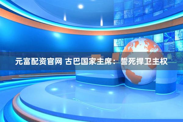 元富配资官网 古巴国家主席：誓死捍卫主权