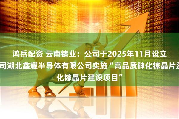 鸿岳配资 云南锗业：公司于2025年11月设立控股孙公司湖北鑫耀半导体有限公司实施“高品质砷化镓晶片建设项目”