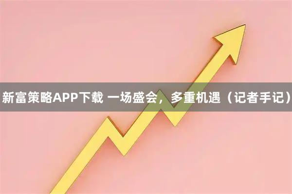 新富策略APP下载 一场盛会，多重机遇（记者手记）