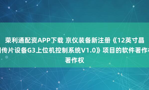 荣利通配资APP下载 京仪装备新注册《12英寸晶圆传片设备G3上位机控制系统V1.0》项目的软件著作权