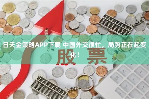 日天金策略APP下载 中国外交很忙，局势正在起变化！