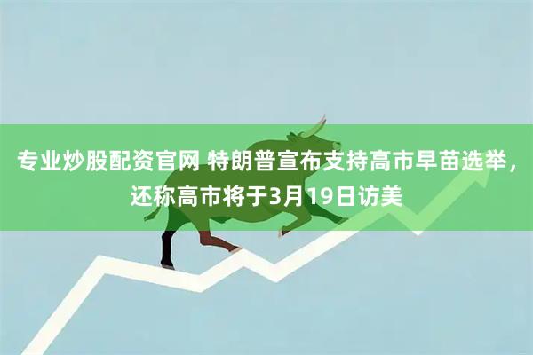 专业炒股配资官网 特朗普宣布支持高市早苗选举，还称高市将于3月19日访美