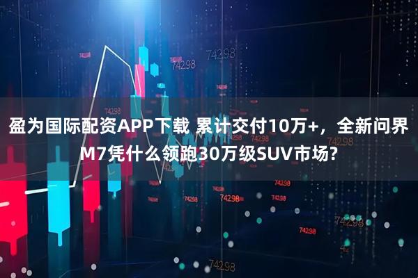 盈为国际配资APP下载 累计交付10万+，全新问界M7凭什么领跑30万级SUV市场?