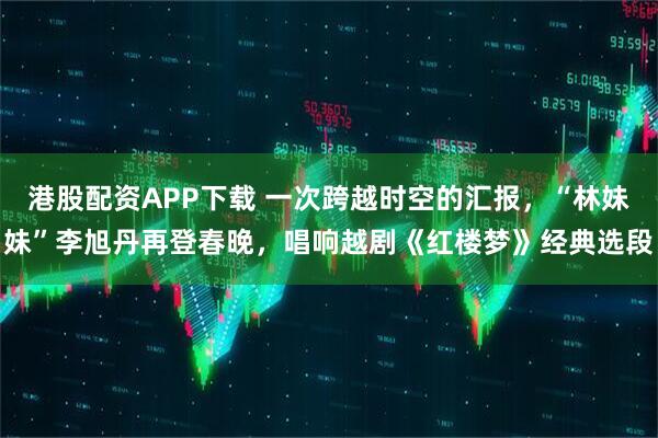 港股配资APP下载 一次跨越时空的汇报，“林妹妹”李旭丹再登春晚，唱响越剧《红楼梦》经典选段