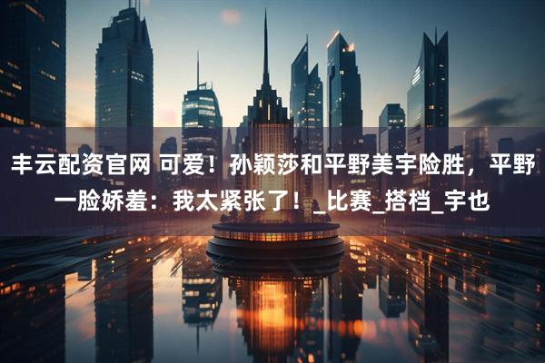 丰云配资官网 可爱！孙颖莎和平野美宇险胜，平野一脸娇羞：我太紧张了！_比赛_搭档_宇也