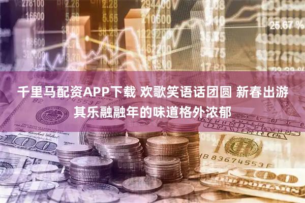 千里马配资APP下载 欢歌笑语话团圆 新春出游其乐融融年的味道格外浓郁
