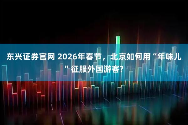 东兴证券官网 2026年春节，北京如何用“年味儿”征服外国游客?