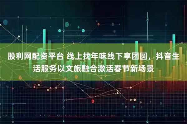 股利网配资平台 线上找年味线下享团圆，抖音生活服务以文旅融合激活春节新场景