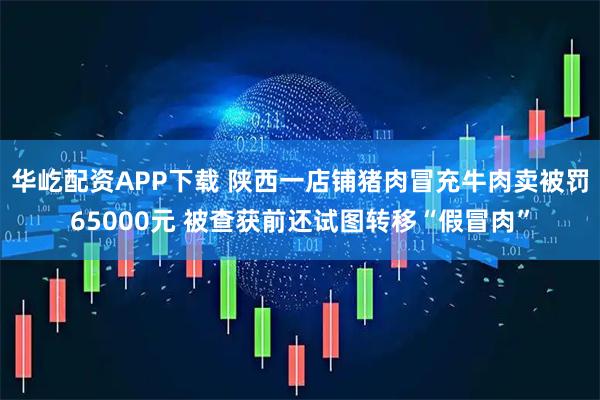 华屹配资APP下载 陕西一店铺猪肉冒充牛肉卖被罚65000元 被查获前还试图转移“假冒肉”