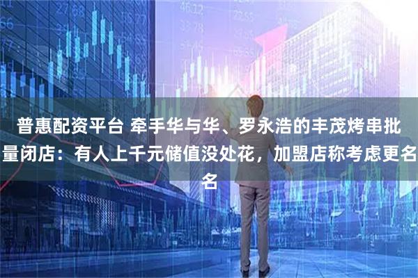 普惠配资平台 牵手华与华、罗永浩的丰茂烤串批量闭店：有人上千元储值没处花，加盟店称考虑更名