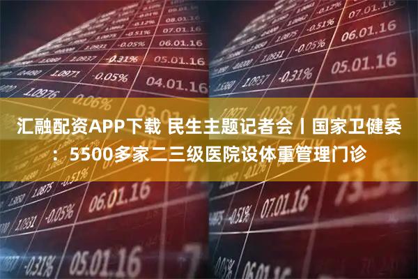 汇融配资APP下载 民生主题记者会丨国家卫健委：5500多家二三级医院设体重管理门诊