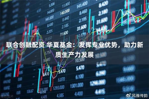 联合创融配资 华夏基金：发挥专业优势，助力新质生产力发展