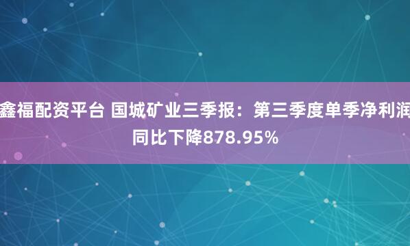 鑫福配资平台 国城矿业三季报:第三季度单季净利润同比下降878.95%