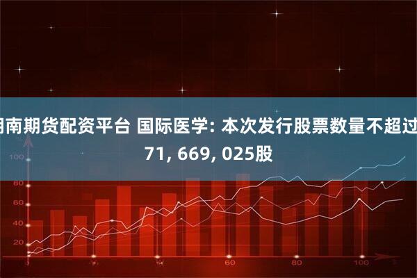 湖南期货配资平台 国际医学: 本次发行股票数量不超过671, 669, 025股