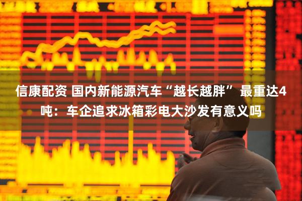 信康配资 国内新能源汽车“越长越胖” 最重达4吨：车企追求冰箱彩电大沙发有意义吗
