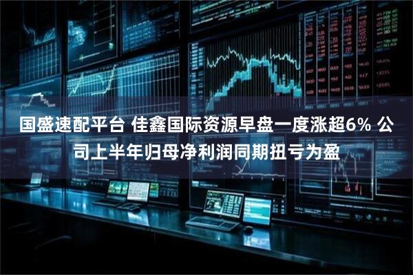 国盛速配平台 佳鑫国际资源早盘一度涨超6% 公司上半年归母净利润同期扭亏为盈