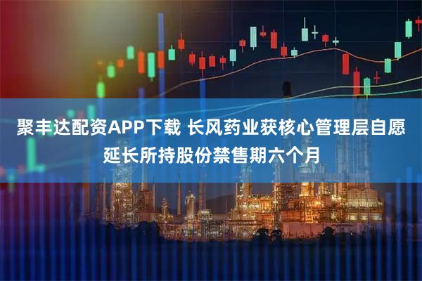 聚丰达配资APP下载 长风药业获核心管理层自愿延长所持股份禁售期六个月