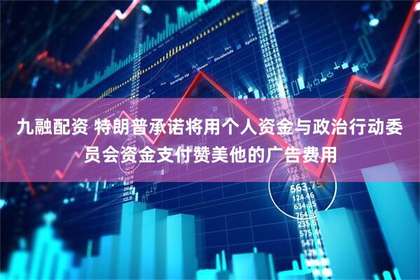 九融配资 特朗普承诺将用个人资金与政治行动委员会资金支付赞美他的广告费用